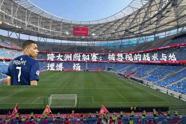 跨大洲附加赛：被忽视的战术与地理博弈场