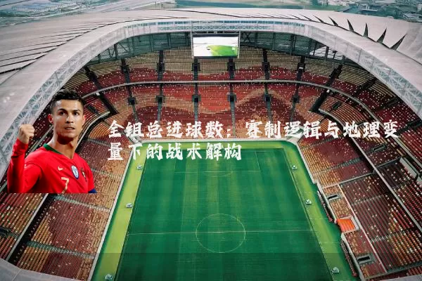 全组总进球数:赛制逻辑与地理变量下的战术解构